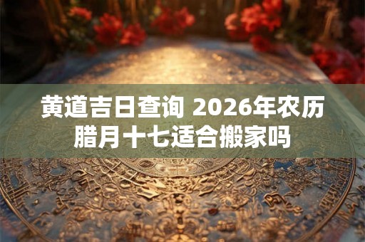 黄道吉日查询 2026年农历腊月十七适合搬家吗