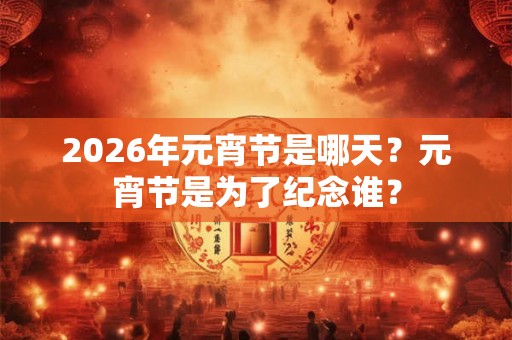2026年元宵节是哪天？元宵节是为了纪念谁？