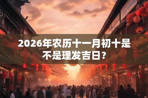 2026年农历十一月初十是不是理发吉日? 2026年农历十一月初十是不是理发吉日?