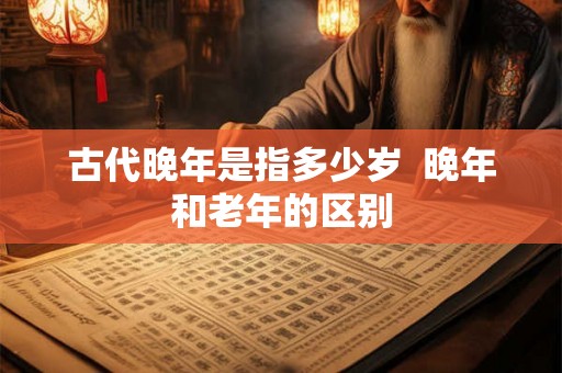 古代晚年是指多少岁  晚年和老年的区别