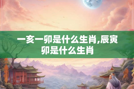 一亥一卯是什么生肖,辰寅卯是什么生肖 一亥一卯是什么生肖,辰寅卯是什么生肖