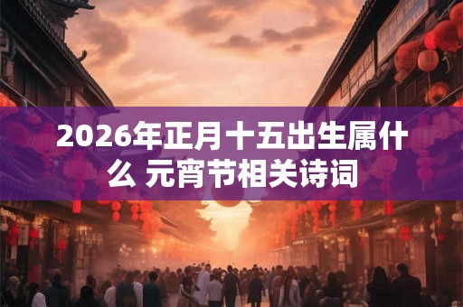 2026年正月十五出生属什么 元宵节相关诗词 2026年正月十五出生属什么 元宵节相关诗词