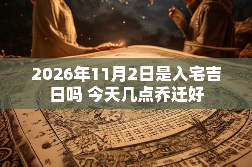2026年11月2日是入宅吉日吗 今天几点乔迁好 2026年11月2日是入宅吉日吗 今天几点乔迁好