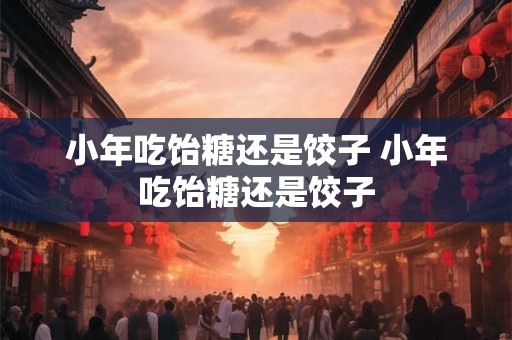 小年吃饴糖还是饺子 小年吃饴糖还是饺子