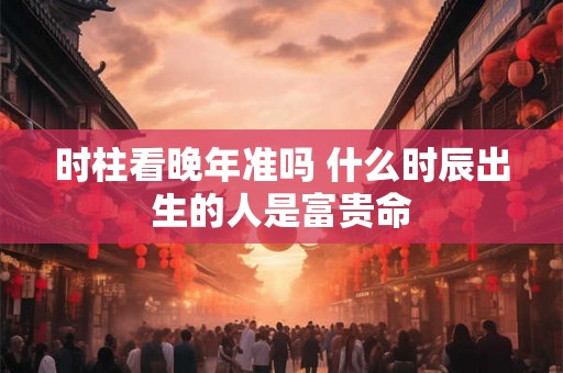 时柱看晚年准吗 什么时辰出生的人是富贵命