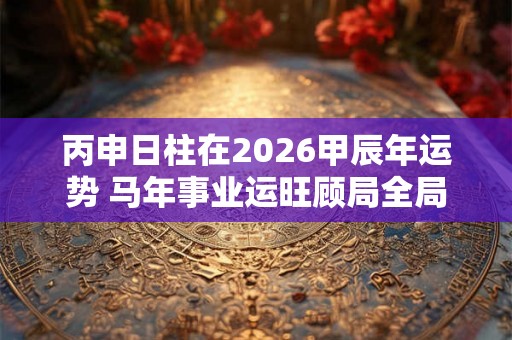 丙申日柱在2026甲辰年运势 马年事业运旺顾局全局