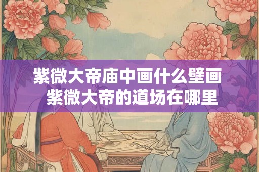 紫微大帝庙中画什么壁画  紫微大帝的道场在哪里