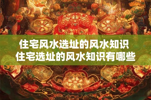 住宅风水选址的风水知识 住宅选址的风水知识有哪些