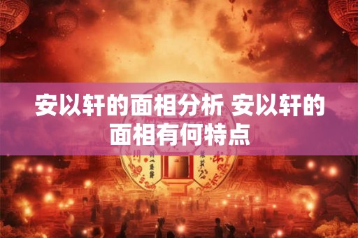 安以轩的面相分析 安以轩的面相有何特点