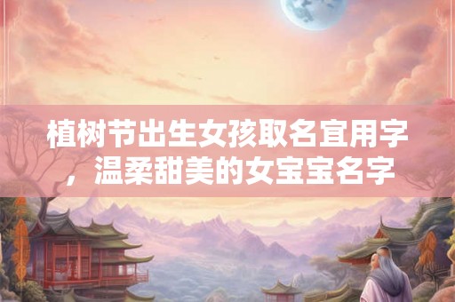 植树节出生女孩取名宜用字，温柔甜美的女宝宝名字