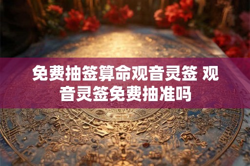 免费抽签算命观音灵签 观音灵签免费抽准吗