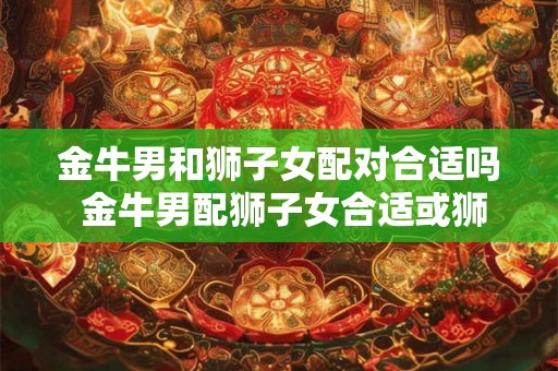 金牛男和狮子女配对合适吗 金牛男配狮子女合适或狮子女和金牛男配对适合