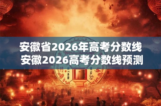 安徽省2026年高考分数线 安徽2026高考分数线预测