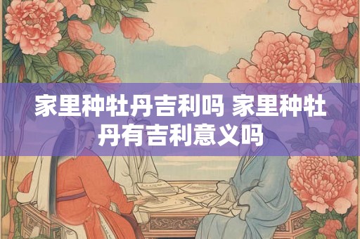 家里种牡丹吉利吗 家里种牡丹有吉利意义吗 家里种牡丹吉利吗 家里种牡丹有吉利意义吗