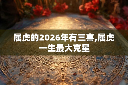 属虎的2026年有三喜,属虎一生最大克星