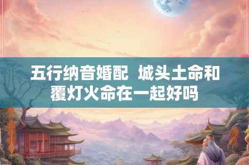 五行纳音婚配  城头土命和覆灯火命在一起好吗