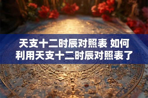 天支十二时辰对照表 如何利用天支十二时辰对照表了解个人运势