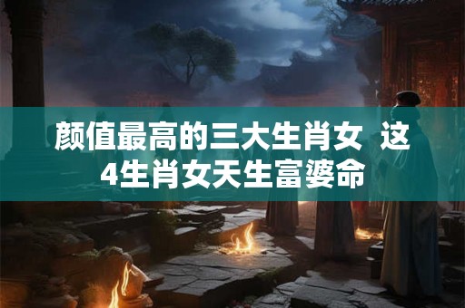 颜值最高的三大生肖女  这4生肖女天生富婆命