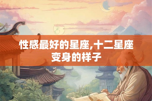 性感最好的星座,十二星座变身的样子