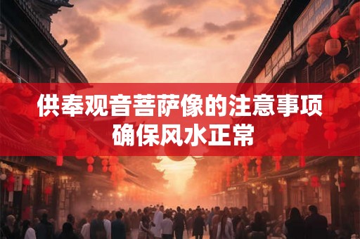 供奉观音菩萨像的注意事项 确保风水正常