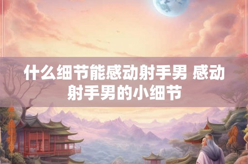 什么细节能感动射手男 感动射手男的小细节
