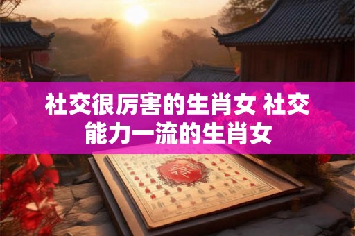 社交很厉害的生肖女 社交能力一流的生肖女 社交很厉害的生肖女 社交能力一流的生肖女