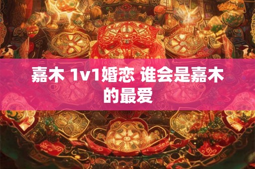 嘉木 1v1婚恋 谁会是嘉木的最爱 嘉木 1v1婚恋 谁会是嘉木的最爱