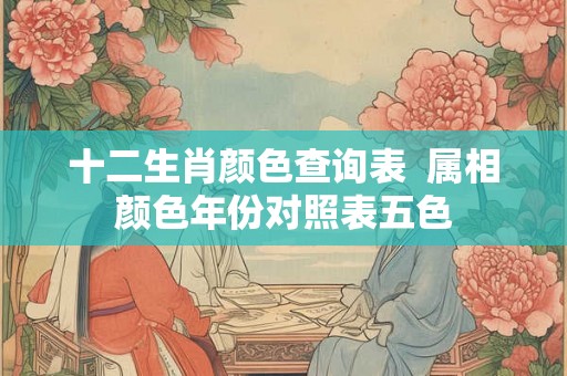 十二生肖颜色查询表 属相颜色年份对照表五色 十二生肖颜色查询表 属相颜色年份对照表五色