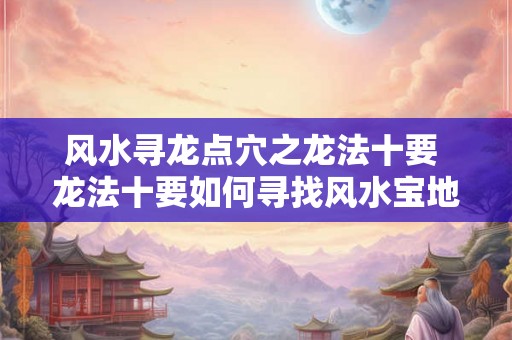 风水寻龙点穴之龙法十要 龙法十要如何寻找风水宝地 风水寻龙点穴之龙法十要 龙法十要如何寻找风水宝地