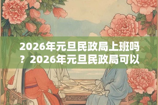 2026年元旦民政局上班吗？2026年元旦民政局可以领证吗？