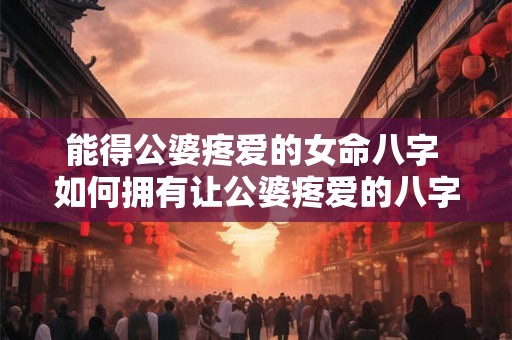 能得公婆疼爱的女命八字 如何拥有让公婆疼爱的八字女命