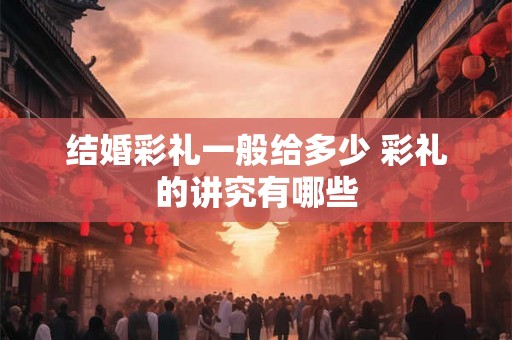 结婚彩礼一般给多少 彩礼的讲究有哪些 结婚彩礼一般给多少 彩礼的讲究有哪些