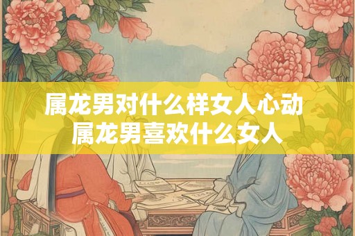 属龙男对什么样女人心动 属龙男喜欢什么女人