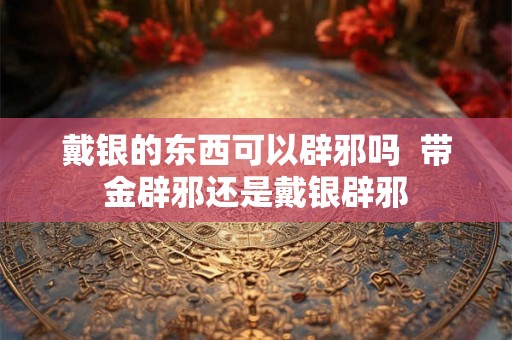戴银的东西可以辟邪吗 带金辟邪还是戴银辟邪 戴银的东西可以辟邪吗 带金辟邪还是戴银辟邪
