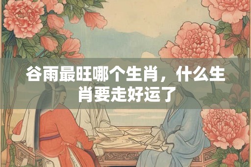 谷雨最旺哪个生肖，什么生肖要走好运了