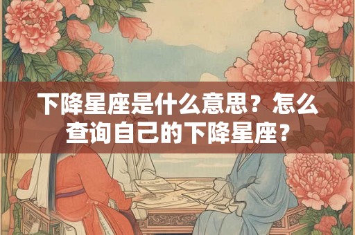 下降星座是什么意思？怎么查询自己的下降星座？