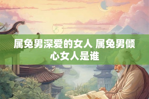 属兔男深爱的女人 属兔男倾心女人是谁