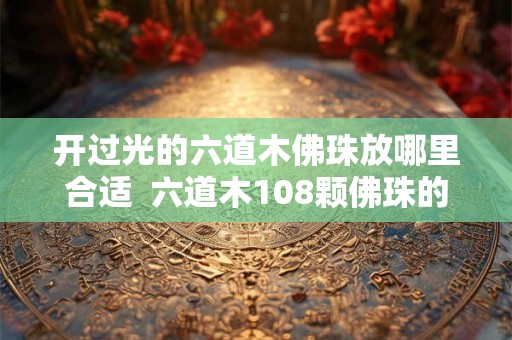 开过光的六道木佛珠放哪里合适 六道木108颗佛珠的含义 开过光的六道木佛珠放哪里合适 六道木108颗佛珠的含义