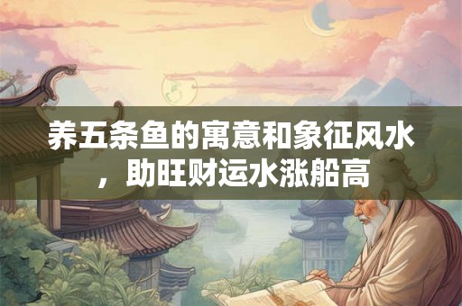 养五条鱼的寓意和象征风水，助旺财运水涨船高