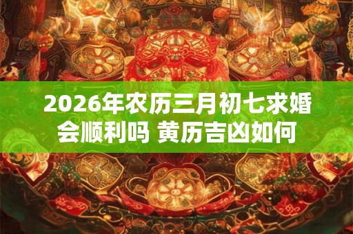 2026年农历三月初七求婚会顺利吗 黄历吉凶如何