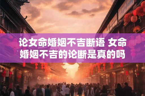 论女命婚姻不吉断语 女命婚姻不吉的论断是真的吗