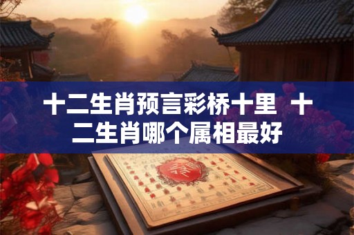 十二生肖预言彩桥十里  十二生肖哪个属相最好