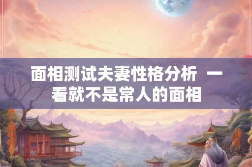 面相测试夫妻性格分析 一看就不是常人的面相 面相测试夫妻性格分析 一看就不是常人的面相