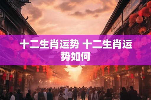 十二生肖运势 十二生肖运势如何 十二生肖运势 十二生肖运势如何