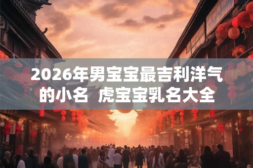 2026年男宝宝最吉利洋气的小名 虎宝宝乳名大全 2026年男宝宝最吉利洋气的小名 虎宝宝乳名大全