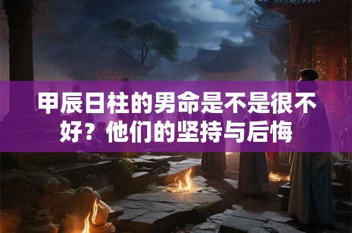 甲辰日柱的男命是不是很不好？他们的坚持与后悔