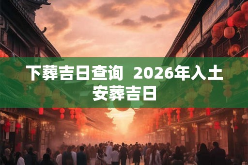 下葬吉日查询  2026年入土安葬吉日