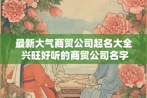 最新大气商贸公司起名大全 兴旺好听的商贸公司名字