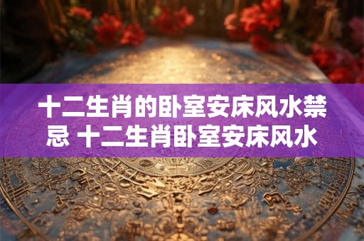 十二生肖的卧室安床风水禁忌 十二生肖卧室安床风水忌讳是什么 十二生肖的卧室安床风水禁忌 十二生肖卧室安床风水忌讳是什么