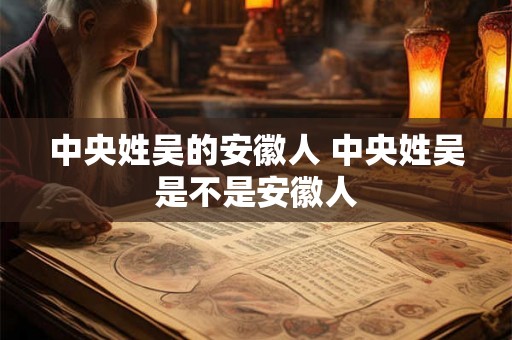 中央姓吴的安徽人 中央姓吴是不是安徽人